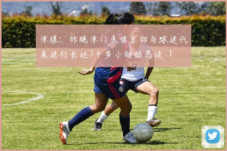 津媒：昨晚津门虎俱乐部与球迷代表进行长达3个多小时的恳谈_1